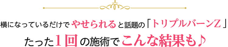 寝ているだけでやせられると話題の「トリプルバーンZ」　たった１回の施術でこんな結果も♪