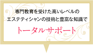専門教育を受けた最高レベルのエステティシャンの技術と豊富な知識でトータルサポート