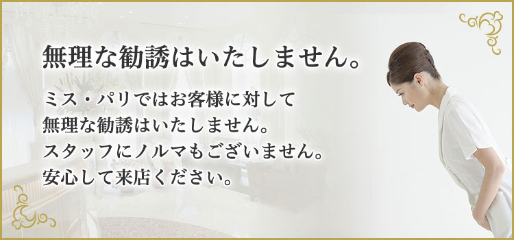 無理な勧誘はいたしません。ミス・パリではお客様に対して無理な勧誘はいたしません。スタッフにノルマもございません。安心して来店ください。