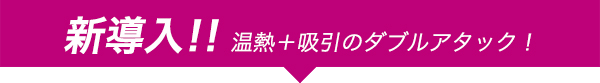 新導入!!温熱＋吸引のダブルアタック！