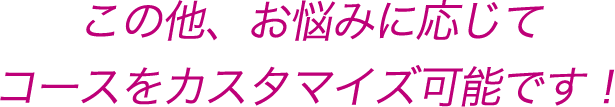 この他、お悩みに応じてコースをカスタマイズ可能です!