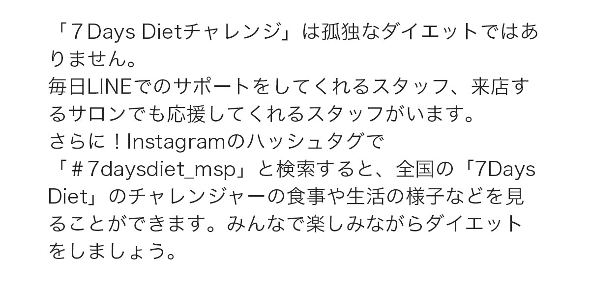 「7DaysDietチャレンジ」は孤独なダイエットではありません。毎日LINEでのサポートをしてくれるスタッフ、来店するサロンでも応援してくれるスタッフがいます。さらに！instagramのハッシュタグで「#7daysdiet_msp」と検索すると、全国の「7DaysDiet」のチャレンジャーの食事や生活の様子などを見ることができます。