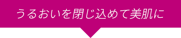 うるおいを閉じ込めて美肌に