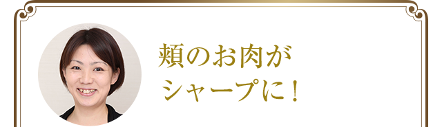 頬のお肉がシャープに!