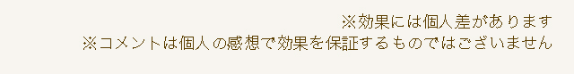 ※効果には個人差があります ※コメントは個人の感想で効果を保証するものではございません