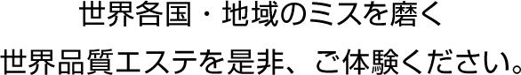 世界各国・地域のミスを磨く世界品質エステをぜひ、ご体験ください。