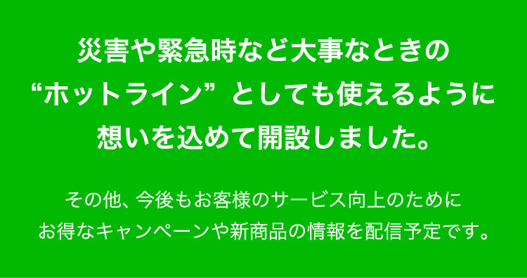 災害や緊急時など大事なときの"ホットライン"としても使えるように想いをこめて開設しました。その他、今後もお客様のサービス向上のためにお得なキャンペーンや新商品の情報を配信予定です。